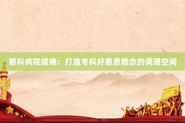 眼科病院缱绻：打造专科好意思瞻念的调理空间