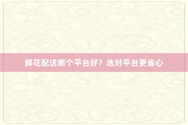 鲜花配送哪个平台好？选对平台更省心